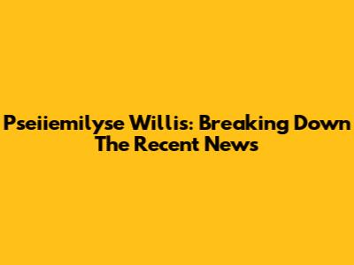 Pseiiemilyse Willis: Breaking Down The Recent News