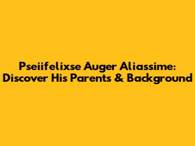 Pseiifelixse Auger Aliassime: Discover His Parents & Background