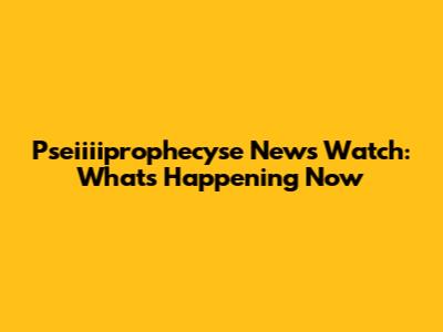 Pseiiiiprophecyse News Watch: What's Happening Now