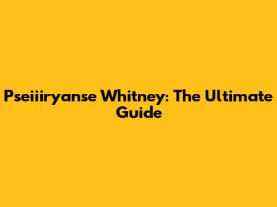Pseiiiryanse Whitney: The Ultimate Guide