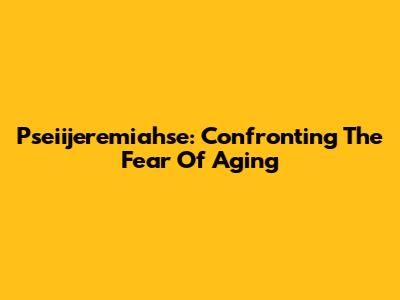 Pseiijeremiahse: Confronting The Fear Of Aging