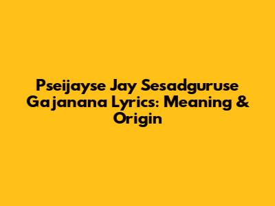 Pseijayse Jay Sesadguruse Gajanana Lyrics: Meaning & Origin