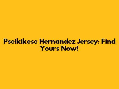 Pseikikese Hernandez Jersey: Find Yours Now!
