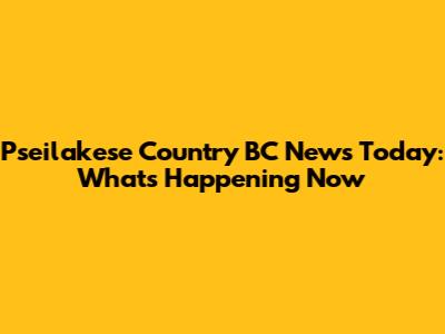 Pseilakese Country BC News Today: What's Happening Now