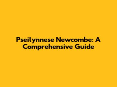 Pseilynnese Newcombe: A Comprehensive Guide