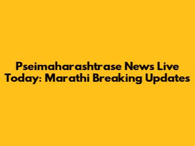 Pseimaharashtrase News Live Today: Marathi Breaking Updates