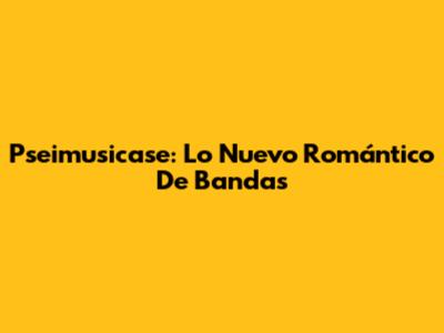 Pseimusicase: Lo Nuevo Romántico De Bandas