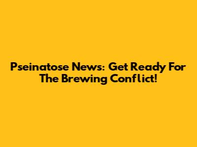 Pseinatose News: Get Ready For The Brewing Conflict!