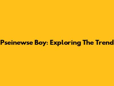 Pseinewse Boy: Exploring The Trend