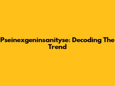 Pseinexgeninsanityse: Decoding The Trend