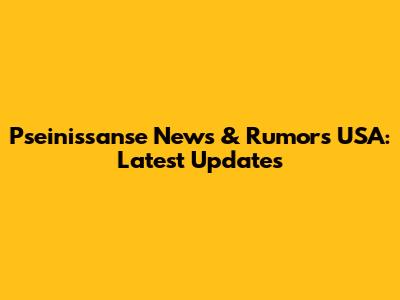 Pseinissanse News & Rumors USA: Latest Updates