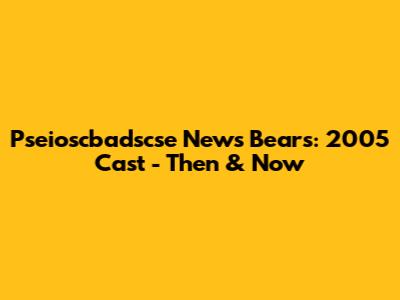 Pseioscbadscse News Bears: 2005 Cast - Then & Now