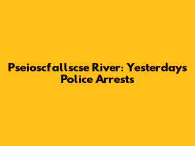 Pseioscfallscse River: Yesterday's Police Arrests