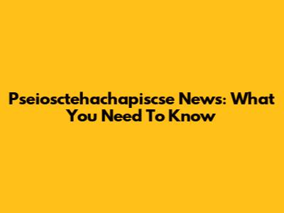 Pseiosctehachapiscse News: What You Need To Know