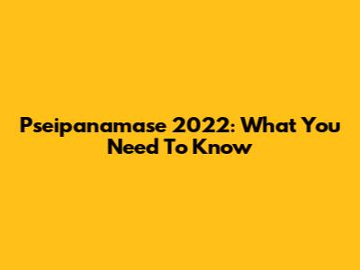 Pseipanamase 2022: What You Need To Know