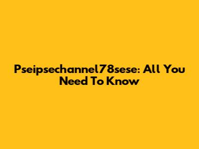 Pseipsechannel78sese: All You Need To Know