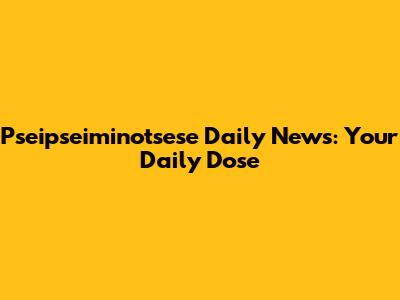Pseipseiminotsese Daily News: Your Daily Dose