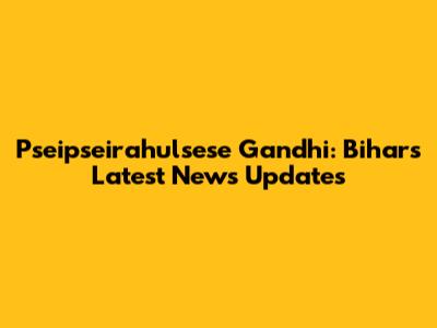 Pseipseirahulsese Gandhi: Bihar's Latest News Updates