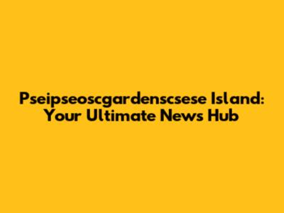 Pseipseoscgardenscsese Island: Your Ultimate News Hub