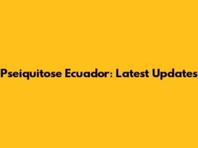 Pseiquitose Ecuador: Latest Updates