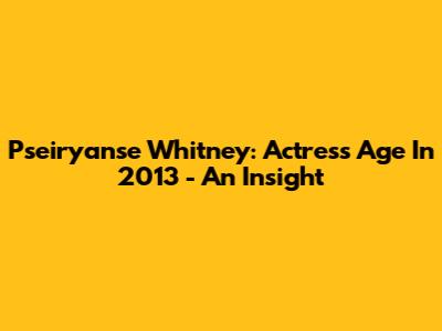 Pseiryanse Whitney: Actress Age In 2013 - An Insight