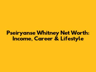Pseiryanse Whitney Net Worth: Income, Career & Lifestyle