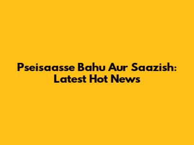 Pseisaasse Bahu Aur Saazish: Latest Hot News