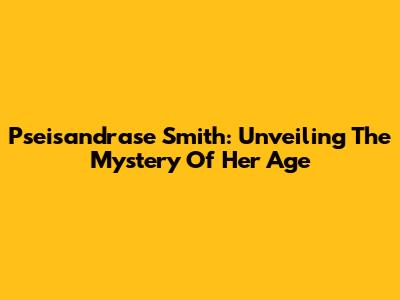 Pseisandrase Smith: Unveiling The Mystery Of Her Age