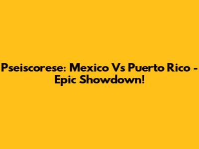 Pseiscorese: Mexico Vs Puerto Rico - Epic Showdown!