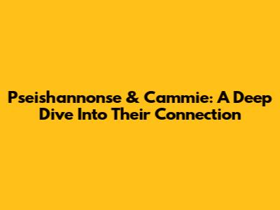 Pseishannonse & Cammie: A Deep Dive Into Their Connection