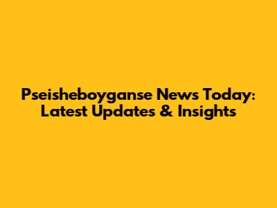 Pseisheboyganse News Today: Latest Updates & Insights
