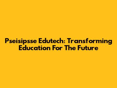 Pseisipsse Edutech: Transforming Education For The Future