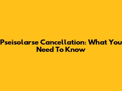 Pseisolarse Cancellation: What You Need To Know