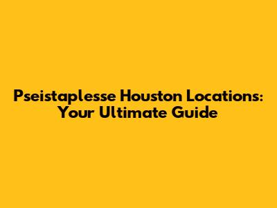 Pseistaplesse Houston Locations: Your Ultimate Guide