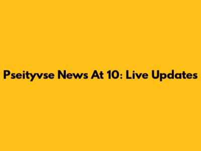 Pseityvse News At 10: Live Updates
