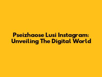 Pseizhaose Lusi Instagram: Unveiling The Digital World