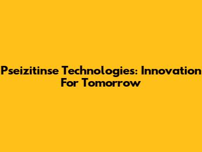 Pseizitinse Technologies: Innovation For Tomorrow