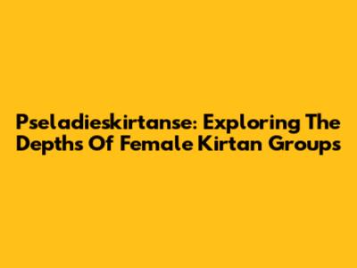 Pseladieskirtanse: Exploring The Depths Of Female Kirtan Groups