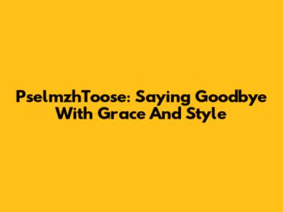 PselmzhToose: Saying Goodbye With Grace And Style