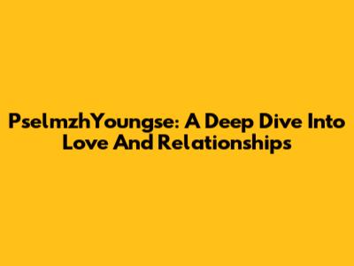 PselmzhYoungse: A Deep Dive Into Love And Relationships