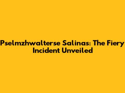 Pselmzhwalterse Salinas: The Fiery Incident Unveiled