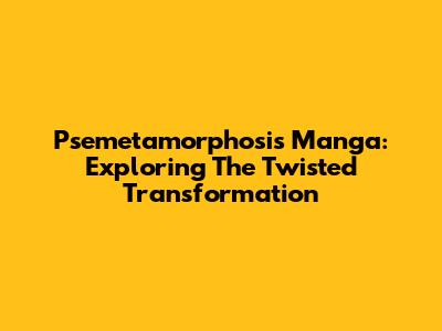 Psemetamorphosis Manga: Exploring The Twisted Transformation