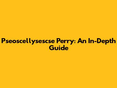 Pseoscellysescse Perry: An In-Depth Guide