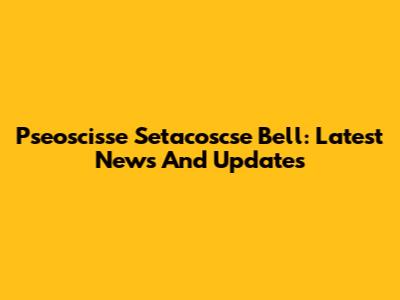 Pseoscisse Setacoscse Bell: Latest News And Updates