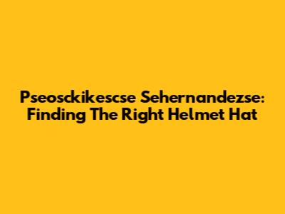 Pseosckikescse Sehernandezse: Finding The Right Helmet Hat