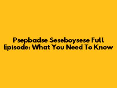 Psepbadse Seseboysese Full Episode: What You Need To Know