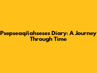 Psepseaqilahsese's Diary: A Journey Through Time
