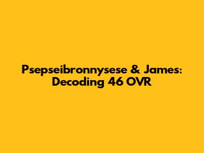 Psepseibronnysese & James: Decoding '46 OVR'