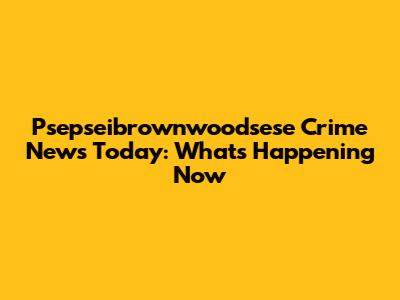 Psepseibrownwoodsese Crime News Today: What's Happening Now