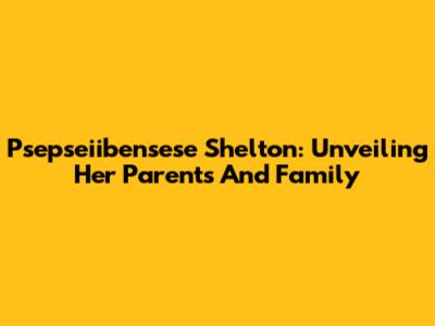 Psepseiibensese Shelton: Unveiling Her Parents And Family